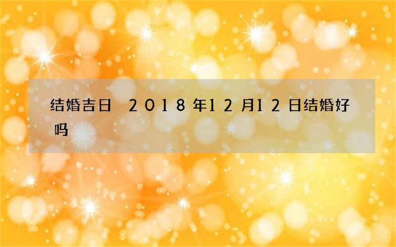 结婚吉日 2018年12月12日结婚好吗
